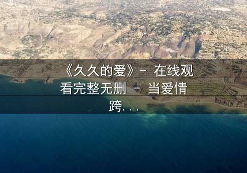 《久久的爱》- 在线观看完整无删 - 当爱情跨越生死界限,真相能否被永远掩埋?