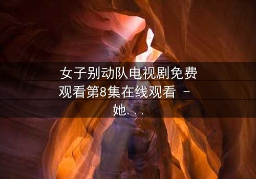 女子别动队电视剧免费观看第8集在线观看 - 她们用生命交换的真相,你敢直面吗?